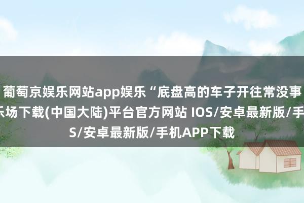 葡萄京娱乐网站app娱乐“底盘高的车子开往常没事-葡萄京娱乐场下载(中国大陆)平台官方网站 IOS/安卓最新版/手机APP下载