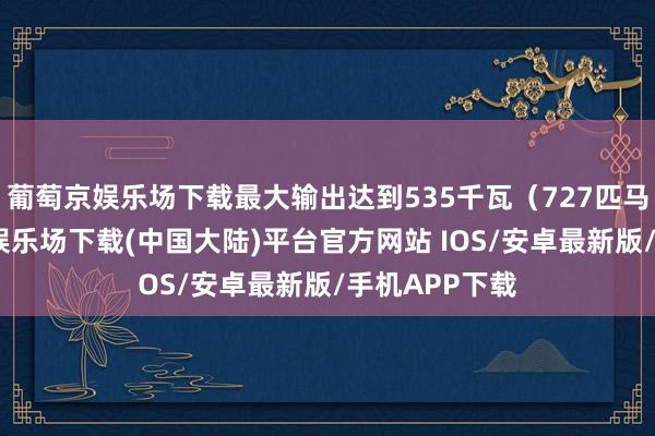 葡萄京娱乐场下载最大输出达到535千瓦（727匹马力）-葡萄京娱乐场下载(中国大陆)平台官方网站 IOS/安卓最新版/手机APP下载