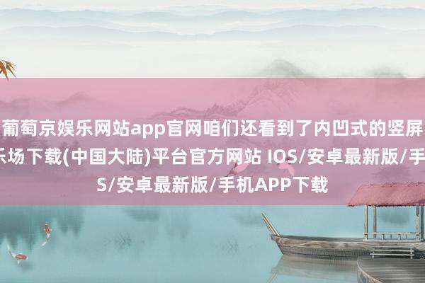 葡萄京娱乐网站app官网咱们还看到了内凹式的竖屏-葡萄京娱乐场下载(中国大陆)平台官方网站 IOS/安卓最新版/手机APP下载