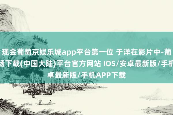 现金葡萄京娱乐城app平台第一位 于洋在影片中-葡萄京娱乐场下载(中国大陆)平台官方网站 IOS/安卓最新版/手机APP下载