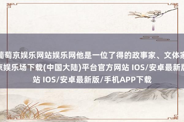 葡萄京娱乐网站娱乐网他是一位了得的政事家、文体家及社交家-葡萄京娱乐场下载(中国大陆)平台官方网站 IOS/安卓最新版/手机APP下载