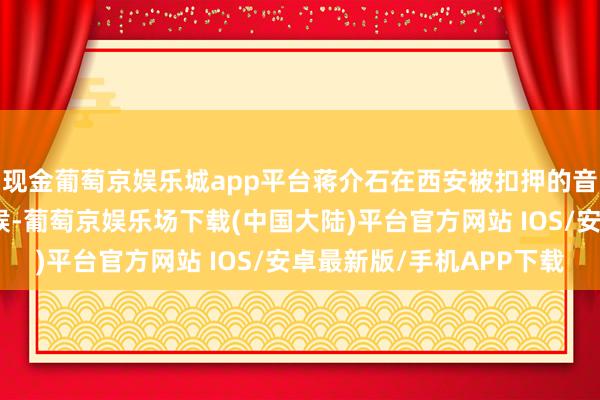 现金葡萄京娱乐城app平台蒋介石在西安被扣押的音书传到闾里溪口的时候-葡萄京娱乐场下载(中国大陆)平台官方网站 IOS/安卓最新版/手机APP下载