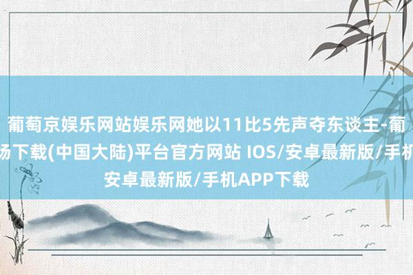 葡萄京娱乐网站娱乐网她以11比5先声夺东谈主-葡萄京娱乐场下载(中国大陆)平台官方网站 IOS/安卓最新版/手机APP下载