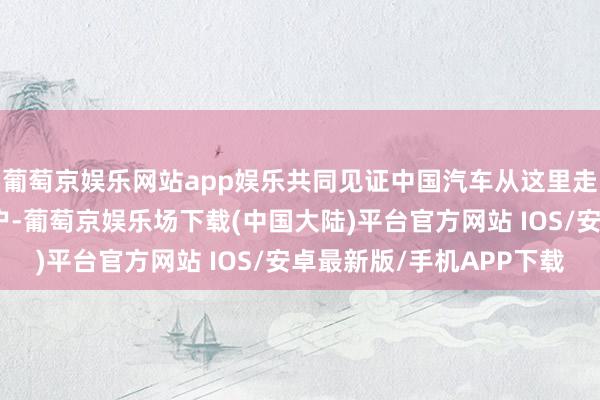 葡萄京娱乐网站app娱乐共同见证中国汽车从这里走进哈萨克斯坦千门万户-葡萄京娱乐场下载(中国大陆)平台官方网站 IOS/安卓最新版/手机APP下载