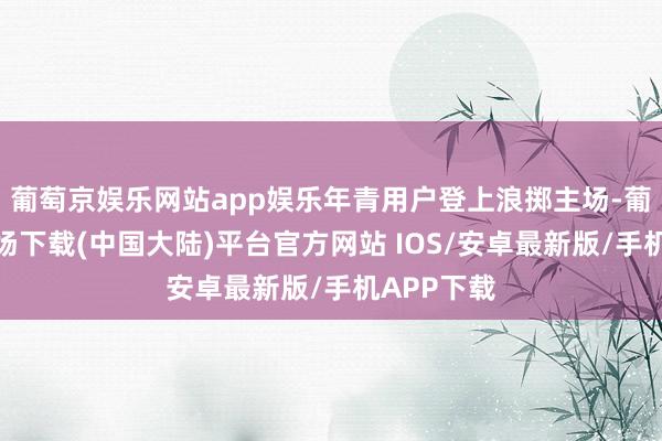 葡萄京娱乐网站app娱乐年青用户登上浪掷主场-葡萄京娱乐场下载(中国大陆)平台官方网站 IOS/安卓最新版/手机APP下载