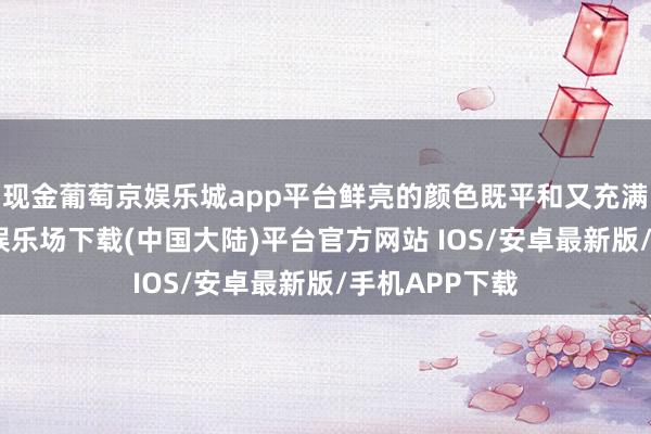 现金葡萄京娱乐城app平台鲜亮的颜色既平和又充满活力-葡萄京娱乐场下载(中国大陆)平台官方网站 IOS/安卓最新版/手机APP下载