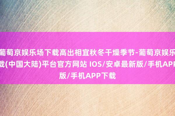 葡萄京娱乐场下载高出相宜秋冬干燥季节-葡萄京娱乐场下载(中国大陆)平台官方网站 IOS/安卓最新版/手机APP下载