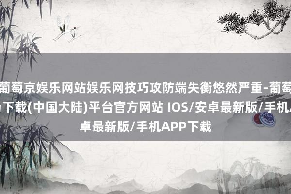 葡萄京娱乐网站娱乐网技巧攻防端失衡悠然严重-葡萄京娱乐场下载(中国大陆)平台官方网站 IOS/安卓最新版/手机APP下载