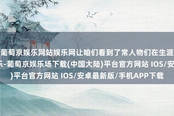 葡萄京娱乐网站娱乐网让咱们看到了常人物们在生涯泥沼中的顽抗与欢乐-葡萄京娱乐场下载(中国大陆)平台官方网站 IOS/安卓最新版/手机APP下载