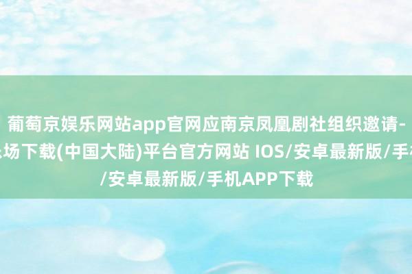 葡萄京娱乐网站app官网应南京凤凰剧社组织邀请-葡萄京娱乐场下载(中国大陆)平台官方网站 IOS/安卓最新版/手机APP下载