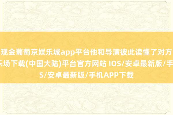 现金葡萄京娱乐城app平台他和导演彼此读懂了对方-葡萄京娱乐场下载(中国大陆)平台官方网站 IOS/安卓最新版/手机APP下载