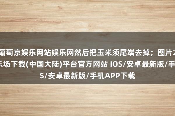 葡萄京娱乐网站娱乐网然后把玉米须尾端去掉；图片2-葡萄京娱乐场下载(中国大陆)平台官方网站 IOS/安卓最新版/手机APP下载