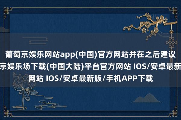 葡萄京娱乐网站app(中国)官方网站并在之后建议了负责报价-葡萄京娱乐场下载(中国大陆)平台官方网站 IOS/安卓最新版/手机APP下载