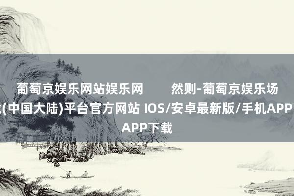 葡萄京娱乐网站娱乐网        然则-葡萄京娱乐场下载(中国大陆)平台官方网站 IOS/安卓最新版/手机APP下载