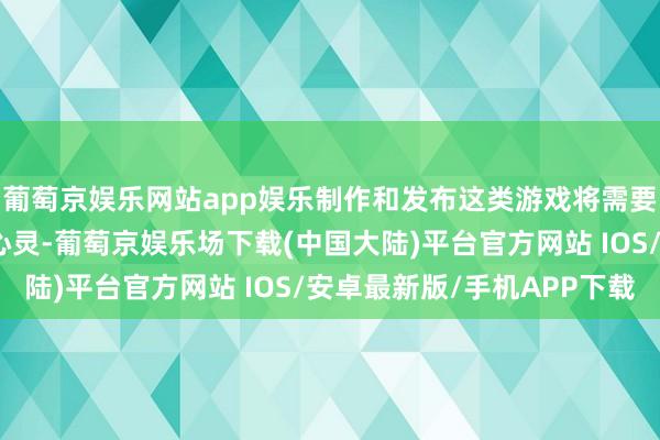 葡萄京娱乐网站app娱乐制作和发布这类游戏将需要销耗一些时刻和元气心灵-葡萄京娱乐场下载(中国大陆)平台官方网站 IOS/安卓最新版/手机APP下载