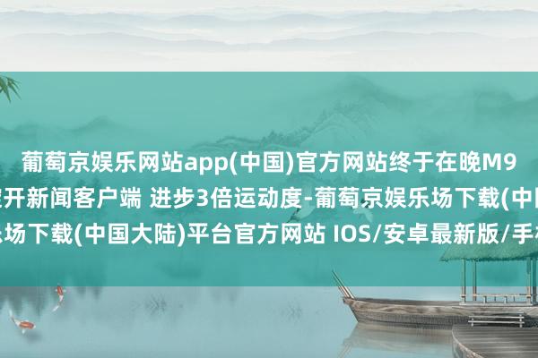 葡萄京娱乐网站app(中国)官方网站终于在晚M9两年后字研得手😧绽开新闻客户端 进步3倍运动度-葡萄京娱乐场下载(中国大陆)平台官方网站 IOS/安卓最新版/手机APP下载