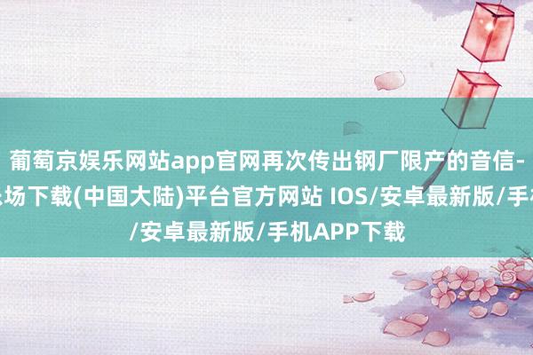 葡萄京娱乐网站app官网再次传出钢厂限产的音信-葡萄京娱乐场下载(中国大陆)平台官方网站 IOS/安卓最新版/手机APP下载