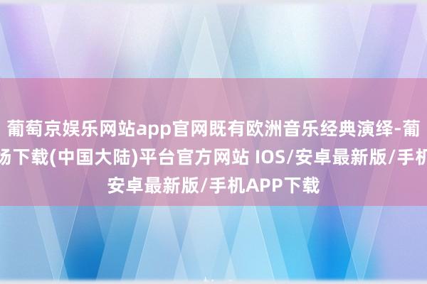 葡萄京娱乐网站app官网既有欧洲音乐经典演绎-葡萄京娱乐场下载(中国大陆)平台官方网站 IOS/安卓最新版/手机APP下载