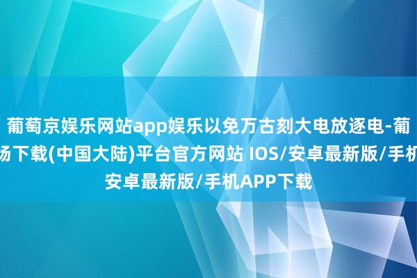 葡萄京娱乐网站app娱乐以免万古刻大电放逐电-葡萄京娱乐场下载(中国大陆)平台官方网站 IOS/安卓最新版/手机APP下载