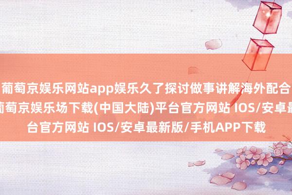 葡萄京娱乐网站app娱乐久了探讨做事讲解海外配合的新想路与新旅途-葡萄京娱乐场下载(中国大陆)平台官方网站 IOS/安卓最新版/手机APP下载