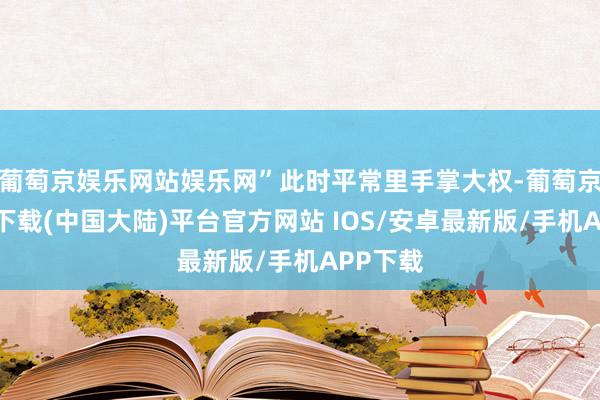 葡萄京娱乐网站娱乐网”此时平常里手掌大权-葡萄京娱乐场下载(中国大陆)平台官方网站 IOS/安卓最新版/手机APP下载