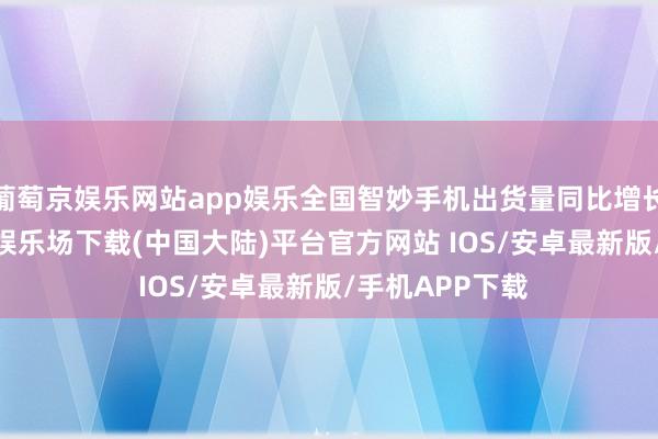 葡萄京娱乐网站app娱乐全国智妙手机出货量同比增长7.6%-葡萄京娱乐场下载(中国大陆)平台官方网站 IOS/安卓最新版/手机APP下载