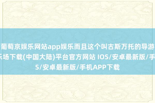 葡萄京娱乐网站app娱乐而且这个叫古斯万托的导游-葡萄京娱乐场下载(中国大陆)平台官方网站 IOS/安卓最新版/手机APP下载