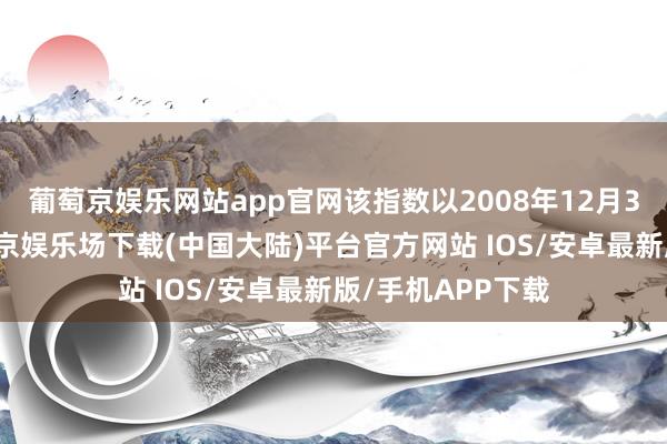 葡萄京娱乐网站app官网该指数以2008年12月31日为基日-葡萄京娱乐场下载(中国大陆)平台官方网站 IOS/安卓最新版/手机APP下载