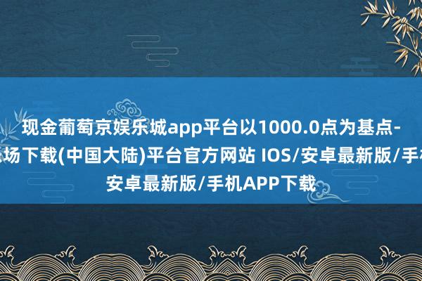 现金葡萄京娱乐城app平台以1000.0点为基点-葡萄京娱乐场下载(中国大陆)平台官方网站 IOS/安卓最新版/手机APP下载