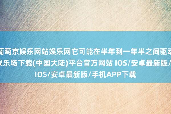 葡萄京娱乐网站娱乐网它可能在半年到一年半之间驱动变干-葡萄京娱乐场下载(中国大陆)平台官方网站 IOS/安卓最新版/手机APP下载