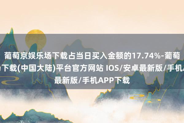 葡萄京娱乐场下载占当日买入金额的17.74%-葡萄京娱乐场下载(中国大陆)平台官方网站 IOS/安卓最新版/手机APP下载