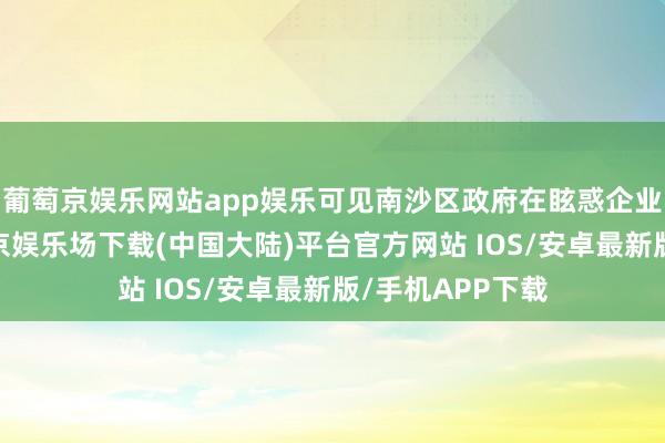 葡萄京娱乐网站app娱乐可见南沙区政府在眩惑企业扎根落地-葡萄京娱乐场下载(中国大陆)平台官方网站 IOS/安卓最新版/手机APP下载