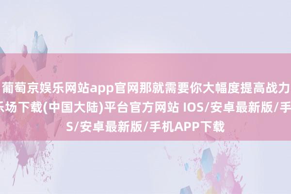 葡萄京娱乐网站app官网那就需要你大幅度提高战力-葡萄京娱乐场下载(中国大陆)平台官方网站 IOS/安卓最新版/手机APP下载