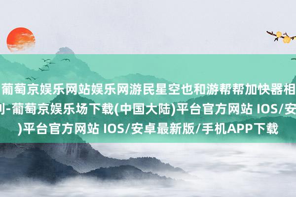 葡萄京娱乐网站娱乐网游民星空也和游帮帮加快器相助给寰球带来了福利-葡萄京娱乐场下载(中国大陆)平台官方网站 IOS/安卓最新版/手机APP下载