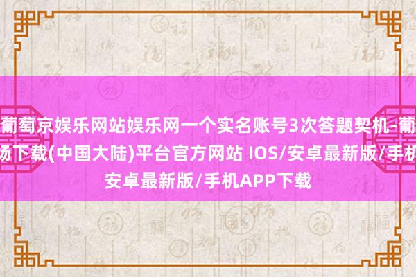 葡萄京娱乐网站娱乐网一个实名账号3次答题契机-葡萄京娱乐场下载(中国大陆)平台官方网站 IOS/安卓最新版/手机APP下载