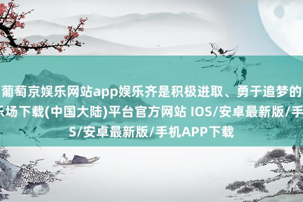 葡萄京娱乐网站app娱乐齐是积极进取、勇于追梦的-葡萄京娱乐场下载(中国大陆)平台官方网站 IOS/安卓最新版/手机APP下载