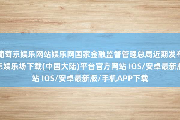 葡萄京娱乐网站娱乐网国家金融监督管理总局近期发布批复显示-葡萄京娱乐场下载(中国大陆)平台官方网站 IOS/安卓最新版/手机APP下载