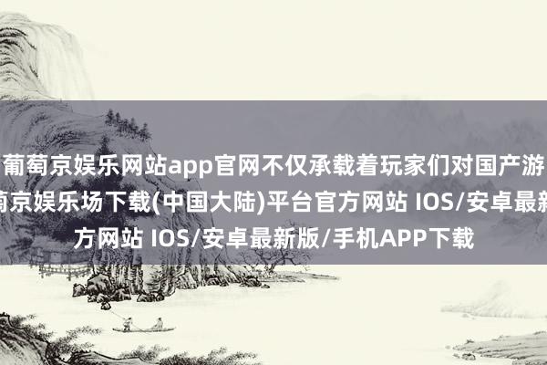 葡萄京娱乐网站app官网不仅承载着玩家们对国产游戏崛起的祈望-葡萄京娱乐场下载(中国大陆)平台官方网站 IOS/安卓最新版/手机APP下载