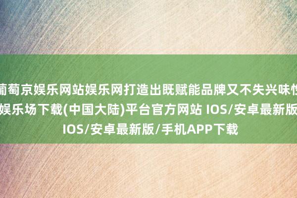 葡萄京娱乐网站娱乐网打造出既赋能品牌又不失兴味性的内容-葡萄京娱乐场下载(中国大陆)平台官方网站 IOS/安卓最新版/手机APP下载