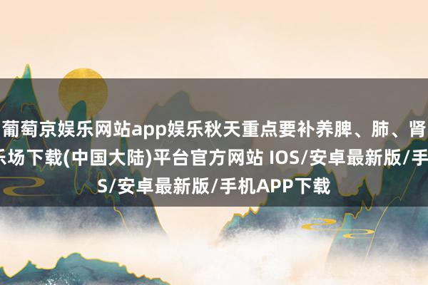 葡萄京娱乐网站app娱乐秋天重点要补养脾、肺、肾-葡萄京娱乐场下载(中国大陆)平台官方网站 IOS/安卓最新版/手机APP下载