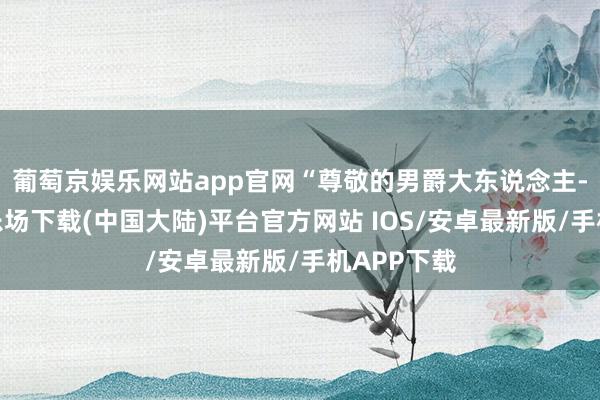 葡萄京娱乐网站app官网“尊敬的男爵大东说念主-葡萄京娱乐场下载(中国大陆)平台官方网站 IOS/安卓最新版/手机APP下载