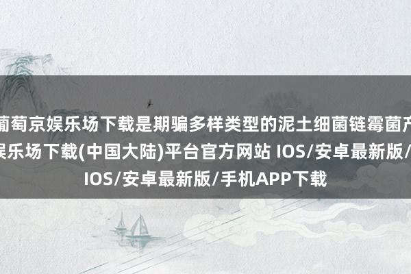 葡萄京娱乐场下载是期骗多样类型的泥土细菌链霉菌产生的-葡萄京娱乐场下载(中国大陆)平台官方网站 IOS/安卓最新版/手机APP下载