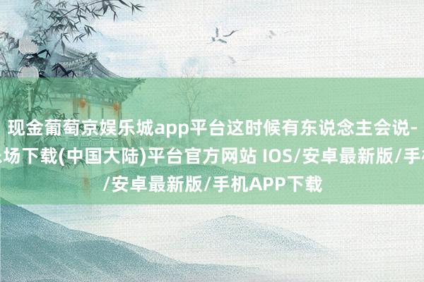 现金葡萄京娱乐城app平台这时候有东说念主会说-葡萄京娱乐场下载(中国大陆)平台官方网站 IOS/安卓最新版/手机APP下载