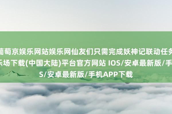 葡萄京娱乐网站娱乐网仙友们只需完成妖神记联动任务-葡萄京娱乐场下载(中国大陆)平台官方网站 IOS/安卓最新版/手机APP下载