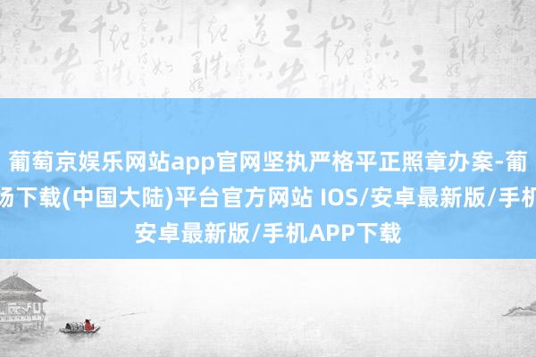 葡萄京娱乐网站app官网坚执严格平正照章办案-葡萄京娱乐场下载(中国大陆)平台官方网站 IOS/安卓最新版/手机APP下载