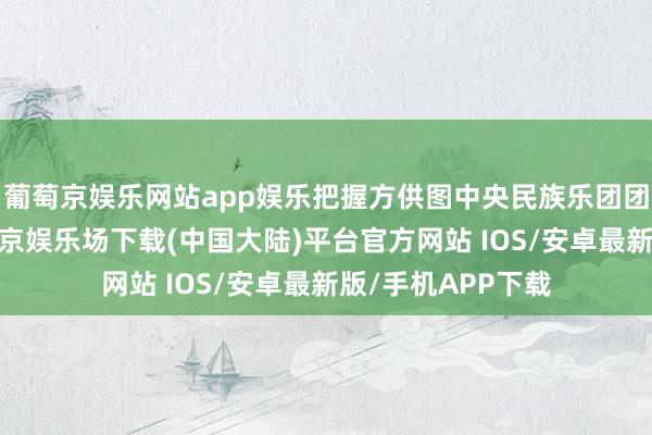 葡萄京娱乐网站app娱乐把握方供图中央民族乐团团长赵聪示意-葡萄京娱乐场下载(中国大陆)平台官方网站 IOS/安卓最新版/手机APP下载