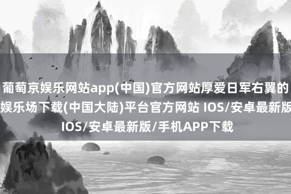 葡萄京娱乐网站app(中国)官方网站厚爱日军右翼的47师团-葡萄京娱乐场下载(中国大陆)平台官方网站 IOS/安卓最新版/手机APP下载