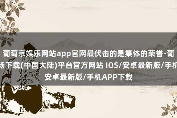 葡萄京娱乐网站app官网最伏击的是集体的荣誉-葡萄京娱乐场下载(中国大陆)平台官方网站 IOS/安卓最新版/手机APP下载