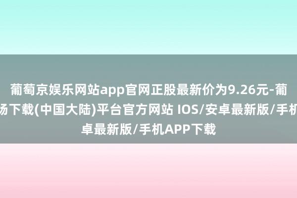 葡萄京娱乐网站app官网正股最新价为9.26元-葡萄京娱乐场下载(中国大陆)平台官方网站 IOS/安卓最新版/手机APP下载