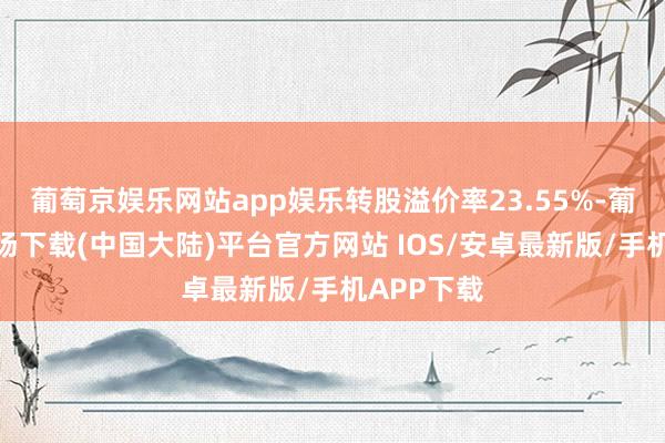 葡萄京娱乐网站app娱乐转股溢价率23.55%-葡萄京娱乐场下载(中国大陆)平台官方网站 IOS/安卓最新版/手机APP下载